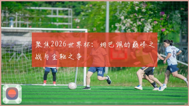 聚焦2026世界杯：姆巴佩的巅峰之战与金靴之争