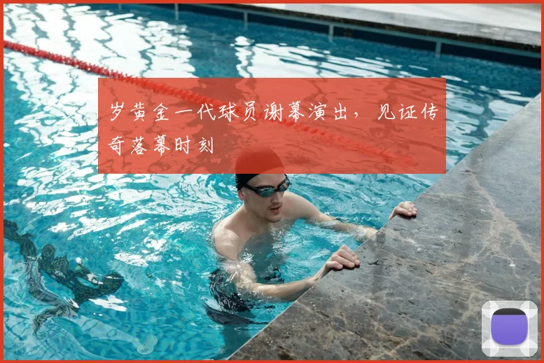 岁黄金一代球员谢幕演出，见证传奇落幕时刻