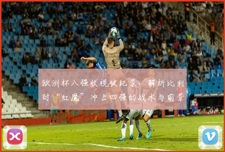 欧洲杯八强收视破纪录，解析比利时“红魔”冲击四强的战术与前景