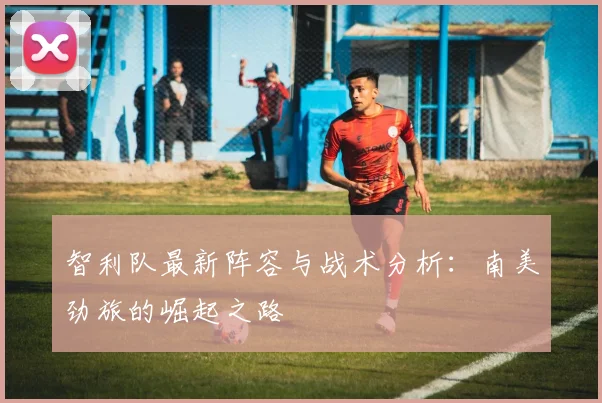 智利队最新阵容与战术分析：南美劲旅的崛起之路