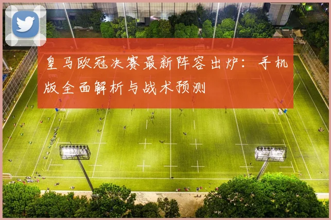 皇马欧冠决赛最新阵容出炉:手机版全面解析与战术预测