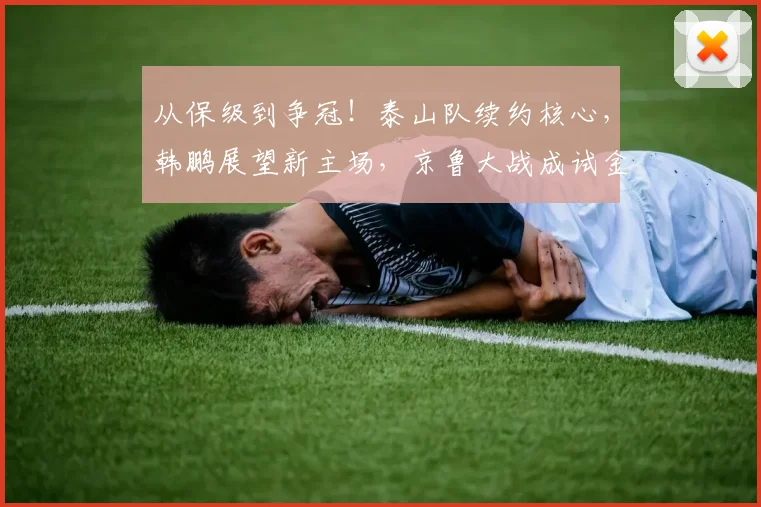 从保级到争冠！泰山队续约核心，韩鹏展望新主场，京鲁大战成试金石