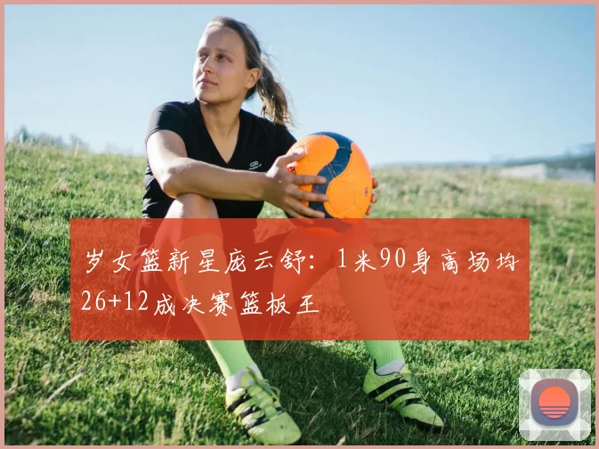 岁女篮新星庞云舒:1米90身高场均26+12成决赛篮板王