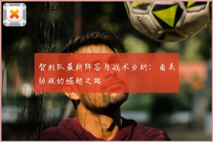 智利队最新阵容与战术分析：南美劲旅的崛起之路