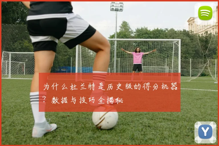 为什么杜兰特是历史级的得分机器?数据与技巧全揭秘
