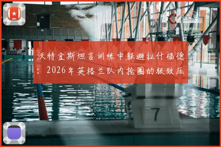沃特金斯坦言训练中躲避拉什福德：2026年英格兰队内抢圈的极致压迫感，顶级球星如何制造训练恐惧