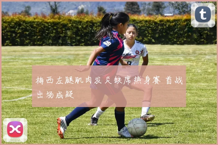 梅西左腿肌肉发炎缺席热身赛 首战出场成疑