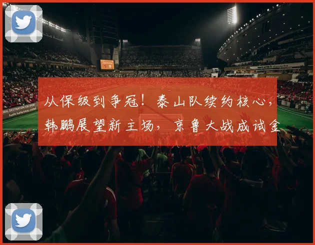从保级到争冠!泰山队续约核心,韩鹏展望新主场,京鲁大战成试金石
