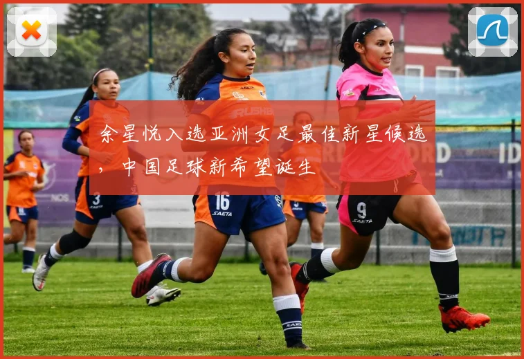 余星悦入选亚洲女足最佳新星候选,中国足球新希望诞生
